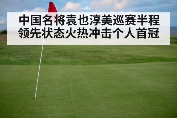 中国名将袁也淳美巡赛半程领先状态火热冲击个人首冠