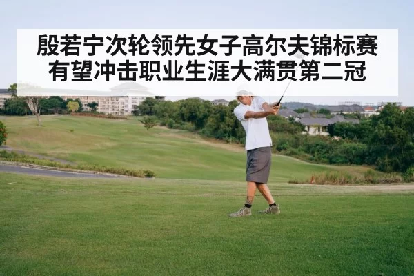 殷若宁次轮领先女子高尔夫锦标赛 有望冲击职业生涯大满贯第二冠