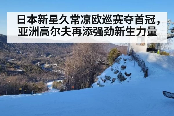 日本新星久常凉欧巡赛夺首冠，亚洲高尔夫再添强劲新生力量
