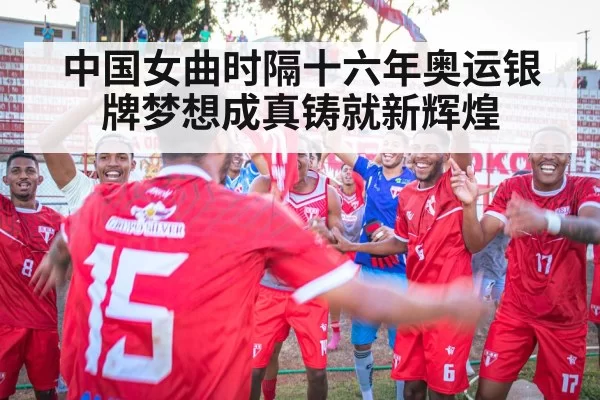 中国女曲时隔十六年奥运银牌梦想成真铸就新辉煌