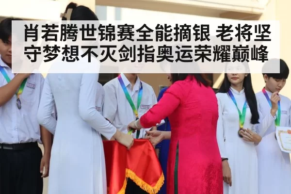 肖若腾世锦赛全能摘银 老将坚守梦想不灭剑指奥运荣耀巅峰