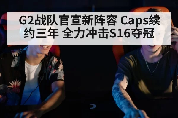 G2战队官宣新阵容 Caps续约三年 全力冲击S16夺冠
